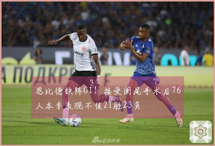 恩比德缺阵G1！接受阑尾手术后76人本季表现不佳21胜23负