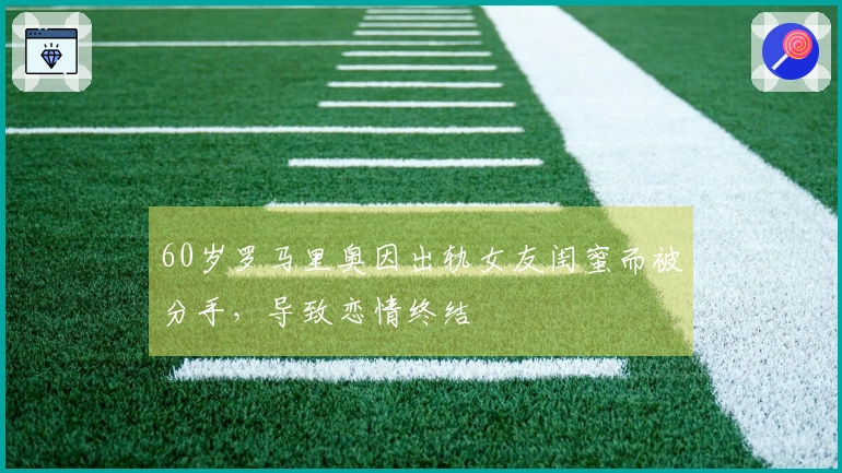 60岁罗马里奥因出轨女友闺蜜而被分手，导致恋情终结