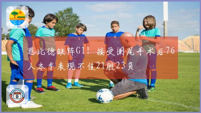 恩比德缺阵G1！接受阑尾手术后76人本季表现不佳21胜23负