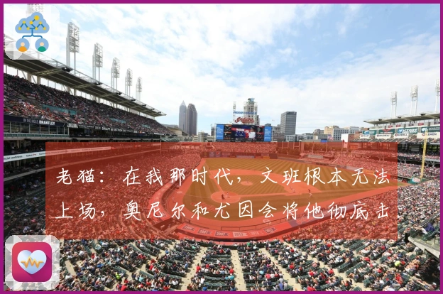 老猫：在我那时代，文班根本无法上场，奥尼尔和尤因会将他彻底击溃