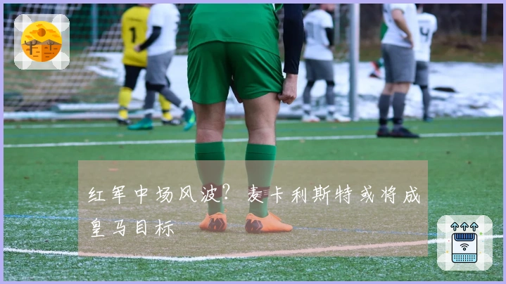 红军中场风波？麦卡利斯特或将成皇马目标