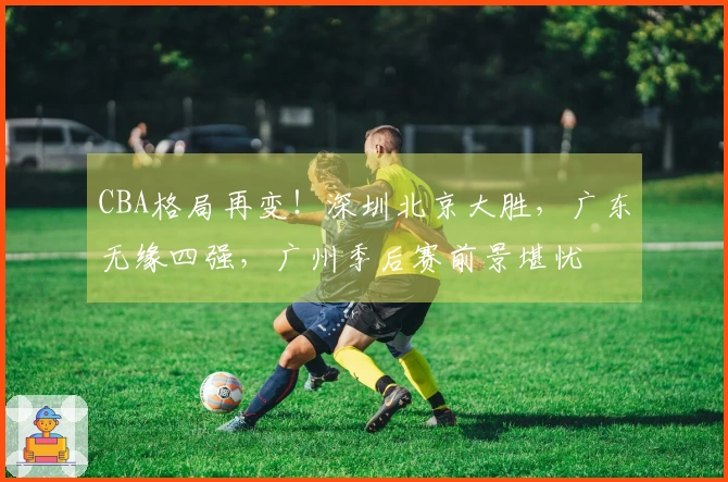 CBA格局再变！深圳北京大胜，广东无缘四强，广州季后赛前景堪忧
