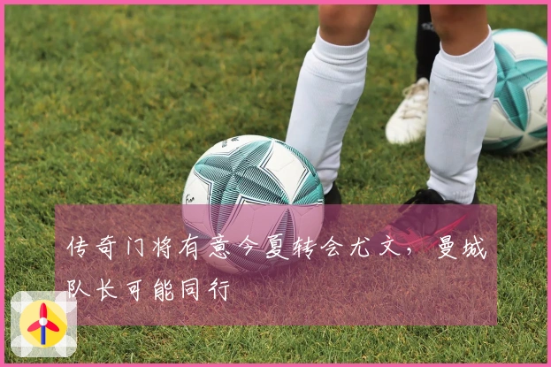 传奇门将有意今夏转会尤文，曼城队长可能同行