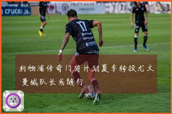 利物浦传奇门将计划夏季转投尤文 曼城队长或随行