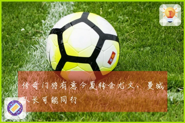 传奇门将有意今夏转会尤文，曼城队长可能同行