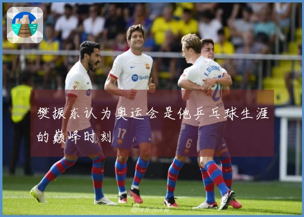 樊振东认为奥运会是他乒乓球生涯的巅峰时刻
