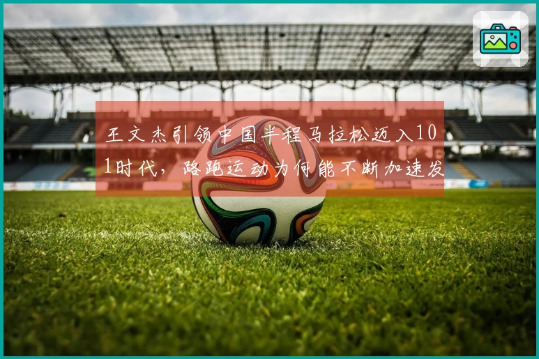 王文杰引领中国半程马拉松迈入101时代，路跑运动为何能不断加速发展