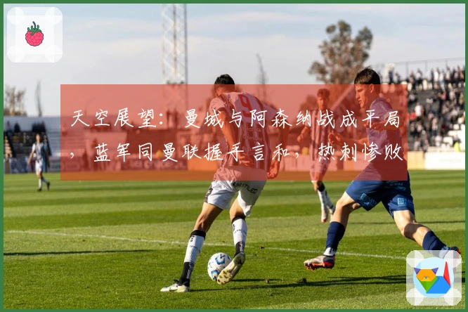 天空展望：曼城与阿森纳战成平局，蓝军同曼联握手言和，热刺惨败