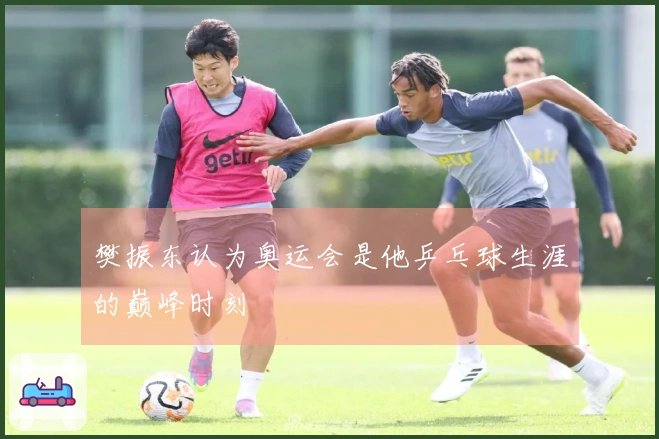 樊振东认为奥运会是他乒乓球生涯的巅峰时刻